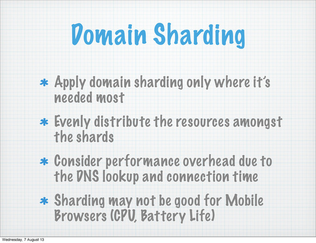 Domain Sharding
Apply domain sharding only where it’s
needed most
Evenly distribute the resources amongst
the shards
Consider performance overhead due to
the DNS lookup and connection time
Sharding may not be good for Mobile
Browsers (CPU, Battery Life)
Wednesday, 7 August 13
