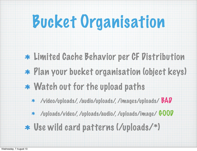 Bucket Organisation
Limited Cache Behavior per CF Distribution
Plan your bucket organisation (object keys)
Watch out for the upload paths
/video/uploads/, /audio/uploads/, /images/uploads/ BAD
/uploads/video/, /uploads/audio/, /uploads/image/ GOOD
Use wild card patterns (/uploads/*)
Wednesday, 7 August 13
