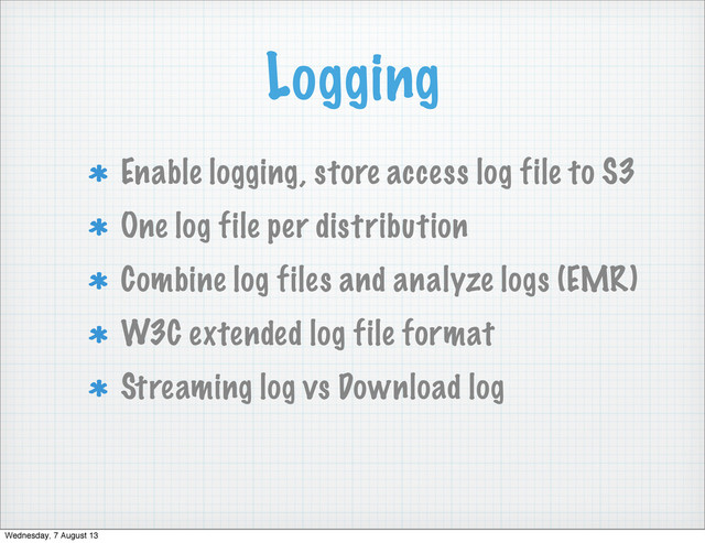 Logging
Enable logging, store access log file to S3
One log file per distribution
Combine log files and analyze logs (EMR)
W3C extended log file format
Streaming log vs Download log
Wednesday, 7 August 13
