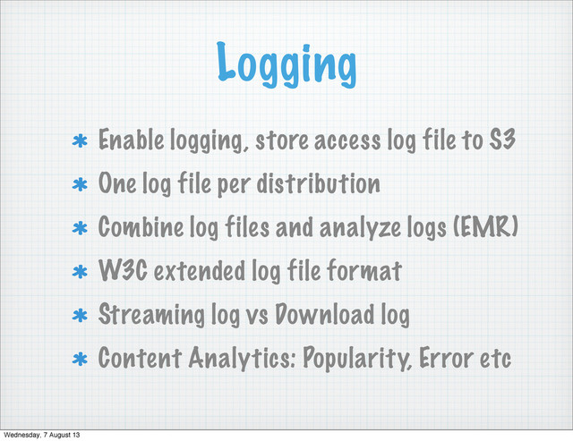 Logging
Enable logging, store access log file to S3
One log file per distribution
Combine log files and analyze logs (EMR)
W3C extended log file format
Streaming log vs Download log
Content Analytics: Popularity, Error etc
Wednesday, 7 August 13
