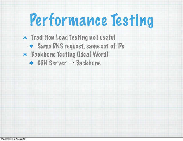 Performance Testing
Tradition Load Testing not useful
Same DNS request, same set of IPs
Backbone Testing (Ideal Word)
CDN Server ˠ Backbone
Wednesday, 7 August 13
