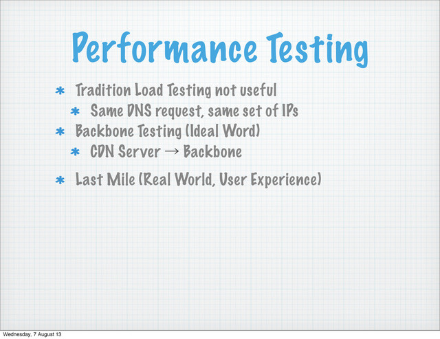 Performance Testing
Tradition Load Testing not useful
Same DNS request, same set of IPs
Backbone Testing (Ideal Word)
CDN Server ˠ Backbone
Last Mile (Real World, User Experience)
Wednesday, 7 August 13
