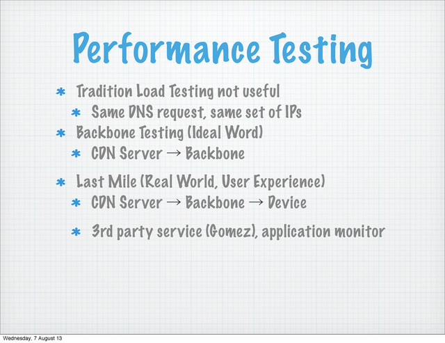 Performance Testing
Tradition Load Testing not useful
Same DNS request, same set of IPs
Backbone Testing (Ideal Word)
CDN Server ˠ Backbone
Last Mile (Real World, User Experience)
CDN Server ˠ Backbone ˠ Device
3rd party service (Gomez), application monitor
Wednesday, 7 August 13
