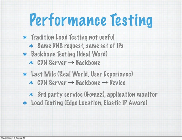 Performance Testing
Tradition Load Testing not useful
Same DNS request, same set of IPs
Backbone Testing (Ideal Word)
CDN Server ˠ Backbone
Last Mile (Real World, User Experience)
CDN Server ˠ Backbone ˠ Device
3rd party service (Gomez), application monitor
Load Testing (Edge Location, Elastic IP Aware)
Wednesday, 7 August 13
