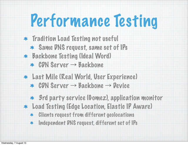 Performance Testing
Tradition Load Testing not useful
Same DNS request, same set of IPs
Backbone Testing (Ideal Word)
CDN Server ˠ Backbone
Last Mile (Real World, User Experience)
CDN Server ˠ Backbone ˠ Device
3rd party service (Gomez), application monitor
Load Testing (Edge Location, Elastic IP Aware)
Clients request from different geolocations
Independent DNS request, different set of IPs
Wednesday, 7 August 13
