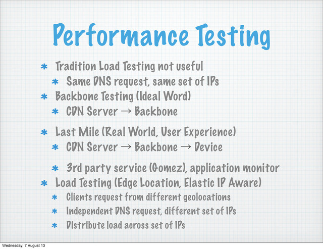 Performance Testing
Tradition Load Testing not useful
Same DNS request, same set of IPs
Backbone Testing (Ideal Word)
CDN Server ˠ Backbone
Last Mile (Real World, User Experience)
CDN Server ˠ Backbone ˠ Device
3rd party service (Gomez), application monitor
Load Testing (Edge Location, Elastic IP Aware)
Clients request from different geolocations
Independent DNS request, different set of IPs
Distribute load across set of IPs
Wednesday, 7 August 13
