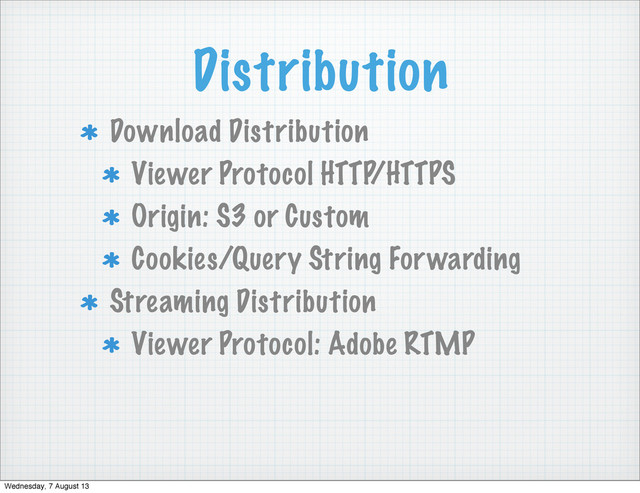 Distribution
Download Distribution
Viewer Protocol HTTP/HTTPS
Origin: S3 or Custom
Cookies/Query String Forwarding
Streaming Distribution
Viewer Protocol: Adobe RTMP
Wednesday, 7 August 13
