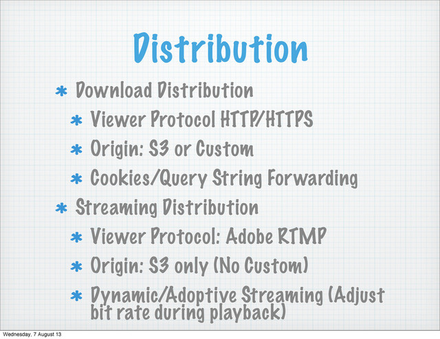 Distribution
Download Distribution
Viewer Protocol HTTP/HTTPS
Origin: S3 or Custom
Cookies/Query String Forwarding
Streaming Distribution
Viewer Protocol: Adobe RTMP
Origin: S3 only (No Custom)
Dynamic/Adoptive Streaming (Adjust
bit rate during playback)
Wednesday, 7 August 13
