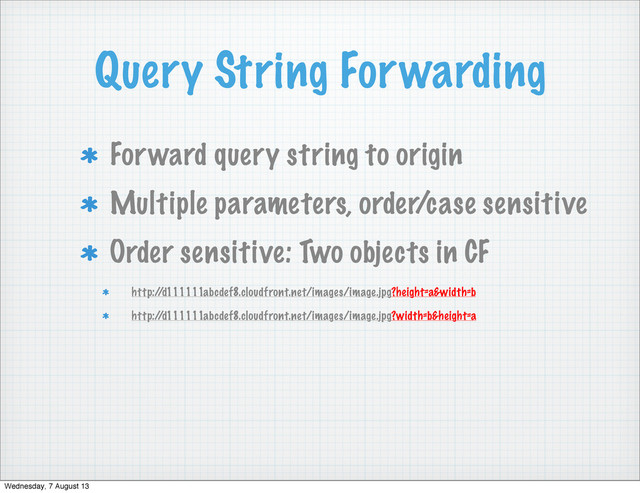 Query String Forwarding
Forward query string to origin
Multiple parameters, order/case sensitive
Order sensitive: Two objects in CF
http:/
/d111111abcdef8.cloudfront.net/images/image.jpg?height=a&width=b
http:/
/d111111abcdef8.cloudfront.net/images/image.jpg?width=b&height=a
Wednesday, 7 August 13
