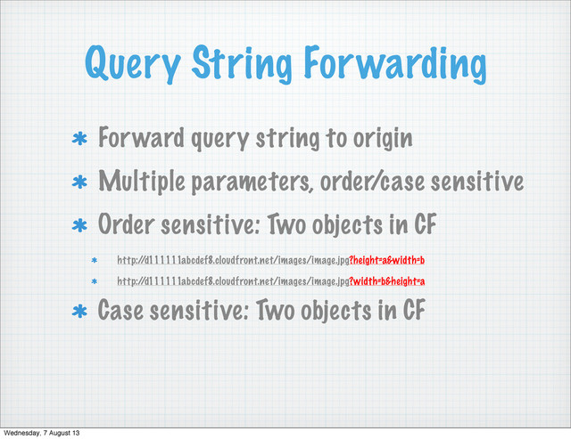 Query String Forwarding
Forward query string to origin
Multiple parameters, order/case sensitive
Order sensitive: Two objects in CF
http:/
/d111111abcdef8.cloudfront.net/images/image.jpg?height=a&width=b
http:/
/d111111abcdef8.cloudfront.net/images/image.jpg?width=b&height=a
Case sensitive: Two objects in CF
Wednesday, 7 August 13
