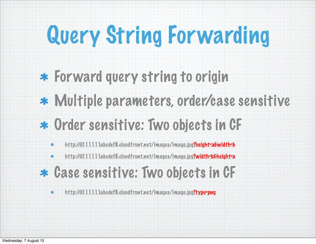 Query String Forwarding
Forward query string to origin
Multiple parameters, order/case sensitive
Order sensitive: Two objects in CF
http:/
/d111111abcdef8.cloudfront.net/images/image.jpg?height=a&width=b
http:/
/d111111abcdef8.cloudfront.net/images/image.jpg?width=b&height=a
Case sensitive: Two objects in CF
http:/
/d111111abcdef8.cloudfront.net/images/image.jpg?type=png
Wednesday, 7 August 13
