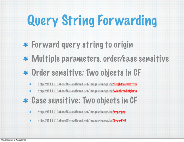 Query String Forwarding
Forward query string to origin
Multiple parameters, order/case sensitive
Order sensitive: Two objects in CF
http:/
/d111111abcdef8.cloudfront.net/images/image.jpg?height=a&width=b
http:/
/d111111abcdef8.cloudfront.net/images/image.jpg?width=b&height=a
Case sensitive: Two objects in CF
http:/
/d111111abcdef8.cloudfront.net/images/image.jpg?type=png
http:/
/d111111abcdef8.cloudfront.net/images/image.jpg?type=PNG
Wednesday, 7 August 13
