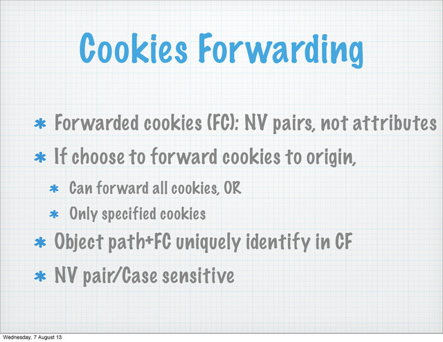 Cookies Forwarding
Forwarded cookies (FC): NV pairs, not attributes
If choose to forward cookies to origin,
Can forward all cookies, OR
Only specified cookies
Object path+FC uniquely identify in CF
NV pair/Case sensitive
Wednesday, 7 August 13
