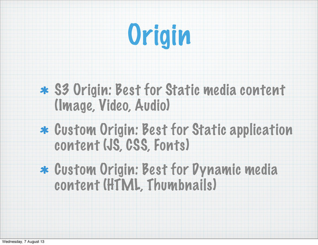 Origin
S3 Origin: Best for Static media content
(Image, Video, Audio)
Custom Origin: Best for Static application
content (JS, CSS, Fonts)
Custom Origin: Best for Dynamic media
content (HTML, Thumbnails)
Wednesday, 7 August 13
