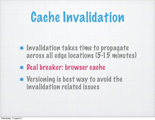 Cache Invalidation
Invalidation takes time to propagate
across all edge locations (5-15 minutes)
Deal breaker: browser cache
Versioning is best way to avoid the
invalidation related issues
Wednesday, 7 August 13
