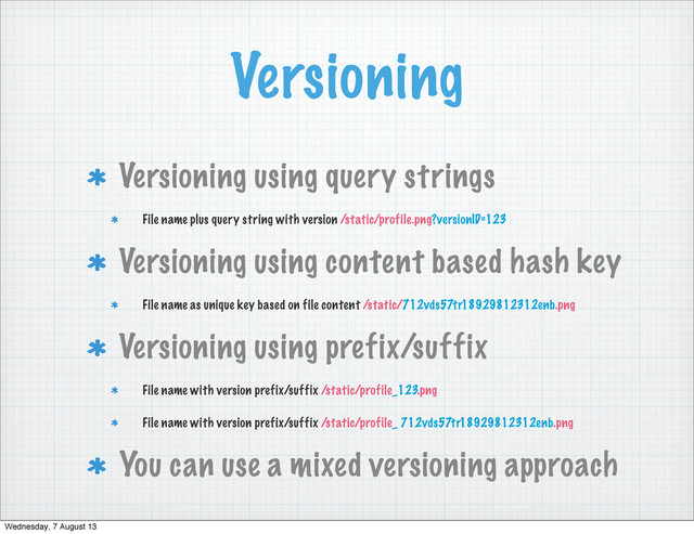 Versioning
Versioning using query strings
File name plus query string with version /static/profile.png?versionID=123
Versioning using content based hash key
File name as unique key based on file content /static/712vds57tr18929812312enb.png
Versioning using prefix/suffix
File name with version prefix/suffix /static/profile_123.png
File name with version prefix/suffix /static/profile_ 712vds57tr18929812312enb.png
You can use a mixed versioning approach
Wednesday, 7 August 13
