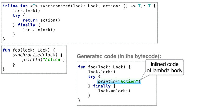 inline fun  synchronized(lock: Lock, action: () -> T): T {
lock.lock()
try {
return action()
} finally {
lock.unlock()
}
}
fun foo(lock: Lock) {
synchronized(lock) {
println("Action")
}
}
fun foo(lock: Lock) {
lock.lock()
try {
println("Action")
} finally {
lock.unlock()
}
}
Generated code (in the bytecode):
inlined code
of lambda body
