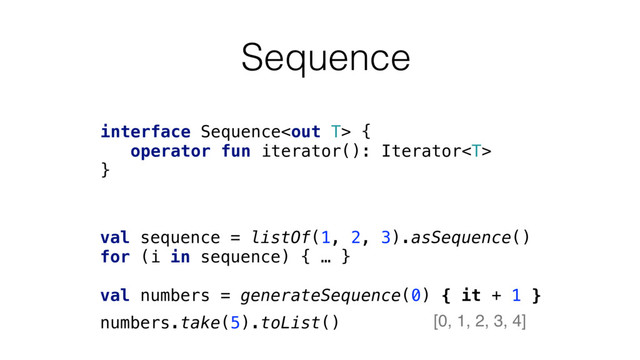 Sequence
interface Sequence {
operator fun iterator(): Iterator
}
val sequence = listOf(1, 2, 3).asSequence()
for (i in sequence) { … }
val numbers = generateSequence(0) { it + 1 }
numbers.take(5).toList() [0, 1, 2, 3, 4]
