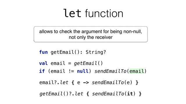 let function
fun getEmail(): String?
val email = getEmail()
if (email != null) sendEmailTo(email)
email?.let { e -> sendEmailTo(e) }
getEmail()?.let { sendEmailTo(it) }
allows to check the argument for being non-null,
not only the receiver
