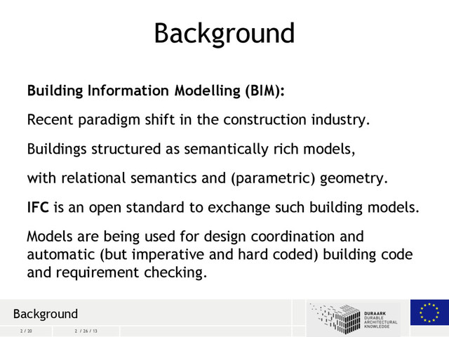 2 / 20 2 / 26 / 13
Background
Building Information Modelling (BIM):
Recent paradigm shift in the construction industry.
Buildings structured as semantically rich models,
with relational semantics and (parametric) geometry.
IFC is an open standard to exchange such building models.
Models are being used for design coordination and
automatic (but imperative and hard coded) building code
and requirement checking.
Background
