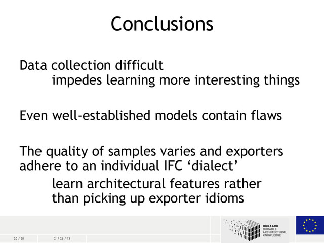 20 / 20 2 / 26 / 13
Conclusions
Data collection difficult
impedes learning more interesting things
Even well-established models contain flaws
The quality of samples varies and exporters
adhere to an individual IFC ‘dialect’
learn architectural features rather
than picking up exporter idioms
