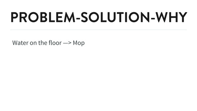 PROBLEM-SOLUTION-WHY
Water on the floor —> Mop
