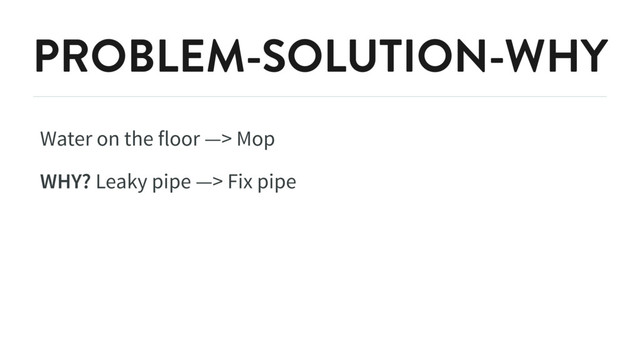 PROBLEM-SOLUTION-WHY
Water on the floor —> Mop
WHY? Leaky pipe —> Fix pipe

