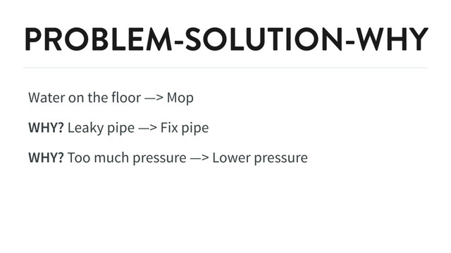 PROBLEM-SOLUTION-WHY
Water on the floor —> Mop
WHY? Leaky pipe —> Fix pipe
WHY? Too much pressure —> Lower pressure
