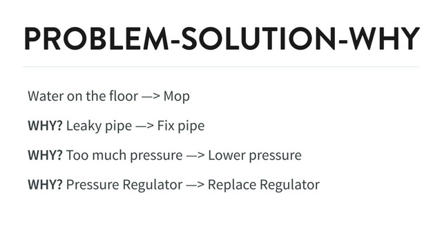PROBLEM-SOLUTION-WHY
Water on the floor —> Mop
WHY? Leaky pipe —> Fix pipe
WHY? Too much pressure —> Lower pressure
WHY? Pressure Regulator —> Replace Regulator

