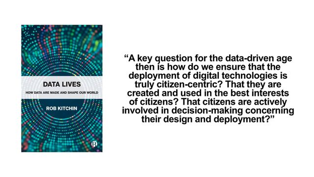 “A key question for the data-driven age
then is how do we ensure that the
deployment of digital technologies is
truly citizen-centric? That they are
created and used in the best interests
of citizens? That citizens are actively
involved in decision-making concerning
their design and deployment?”
