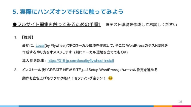 5. 実際にハンズオンでFSEに触ってみよう
1. 【推奨】
最初に、Local(by Flywheel)でPCローカル環境を作成して、そこに WordPressのテスト環境を
作成するやり方をオススメします (別にローカル環境を立てても OK)
導入参考記事： https://316-jp.com/localbyflywheel-install
2. インストール後「CREATE NEW SITE」→「Setup WordPress」でローカル設定を進める
動作も立ち上げもサクサク軽い！セッティング楽チン！ 
16
●フルサイト編集を触ってみるための手順1　※テスト環境を作成してお試しください
