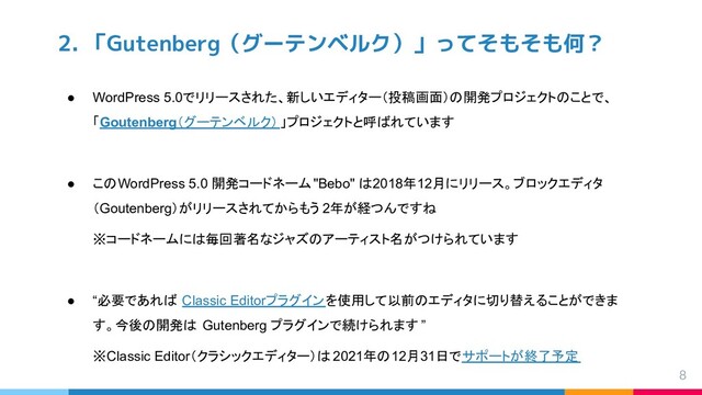 2. 「Gutenberg（グーテンベルク）」ってそもそも何？
● WordPress 5.0でリリースされた、新しいエディター（投稿画面）の開発プロジェクトのことで、
「Goutenberg（グーテンベルク）」プロジェクトと呼ばれています
● このWordPress 5.0 開発コードネーム"Bebo" は2018年12月にリリース。ブロックエディタ
（Goutenberg）がリリースされてからもう 2年が経つんですね
※コードネームには毎回著名なジャズのアーティスト名がつけられています
● “必要であれば Classic Editorプラグインを使用して以前のエディタに切り替えることができま
す。今後の開発は Gutenberg プラグインで続けられます ”
※Classic Editor（クラシックエディター）は 2021年の12月31日でサポートが終了予定
8
