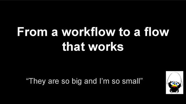 From a workflow to a flow
that works
“They are so big and I’m so small”

