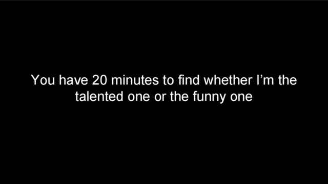 You have 20 minutes to find whether I’m the
talented one or the funny one
