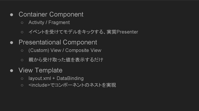● Container Component
○ Activity / Fragment
○ イベントを受けてモデルをキックする、実質Presenter
● Presentational Component
○ (Custom) View / Composite View
○ 親から受け取った値を表示するだけ
● View Template
○ layout.xml + DataBinding
○ でコンポーネントのネストを実現

