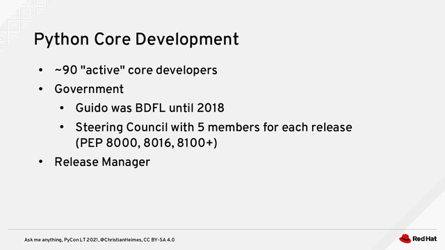 Ask me anything, PyCon LT 2021, @ChristianHeimes, CC BY-SA 4.0
●
~90 "active" core developers
●
Government
●
Guido was BDFL until 2018
●
Steering Council with 5 members for each release
(PEP 8000, 8016, 8100+)
●
Release Manager
Python Core Development
