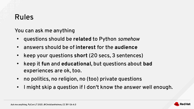 Ask me anything, PyCon LT 2021, @ChristianHeimes, CC BY-SA 4.0
You can ask me anything
●
questions should be related to Python somehow
●
answers should be of interest for the audience
●
keep your questions short (20 secs, 3 sentences)
●
keep it fun and educational, but questions about bad
experiences are ok, too.
●
no politics, no religion, no (too) private questions
●
I might skip a question if I don't know the answer well enough.
Rules
