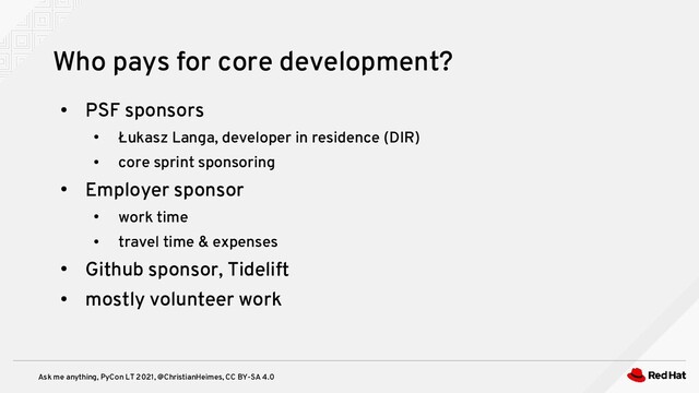 Ask me anything, PyCon LT 2021, @ChristianHeimes, CC BY-SA 4.0
●
PSF sponsors
●
Łukasz Langa, developer in residence (DIR)
●
core sprint sponsoring
●
Employer sponsor
●
work time
●
travel time & expenses
●
Github sponsor, Tidelift
●
mostly volunteer work
Who pays for core development?
