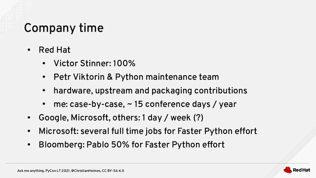 Ask me anything, PyCon LT 2021, @ChristianHeimes, CC BY-SA 4.0
●
Red Hat
●
Victor Stinner: 100%
●
Petr Viktorin & Python maintenance team
●
hardware, upstream and packaging contributions
●
me: case-by-case, ~ 15 conference days / year
●
Google, Microsoft, others: 1 day / week (?)
●
Microsoft: several full time jobs for Faster Python effort
●
Bloomberg: Pablo 50% for Faster Python effort
Company time
