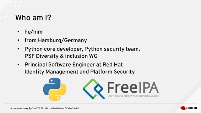 Ask me anything, PyCon LT 2021, @ChristianHeimes, CC BY-SA 4.0
Who am I?
●
he/him
●
from Hamburg/Germany
●
Python core developer, Python security team,
PSF Diversity & Inclusion WG
●
Principal Software Engineer at Red Hat
Identity Management and Platform Security

