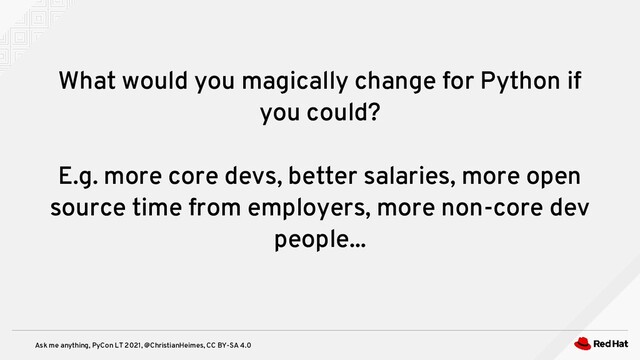 Ask me anything, PyCon LT 2021, @ChristianHeimes, CC BY-SA 4.0
What would you magically change for Python if
you could?
E.g. more core devs, better salaries, more open
source time from employers, more non-core dev
people...
