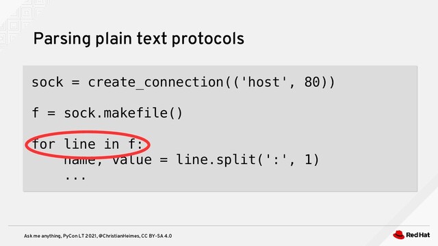 Ask me anything, PyCon LT 2021, @ChristianHeimes, CC BY-SA 4.0
Parsing plain text protocols
sock = create_connection(('host', 80))
f = sock.makefile()
for line in f:
name, value = line.split(':', 1)
...

