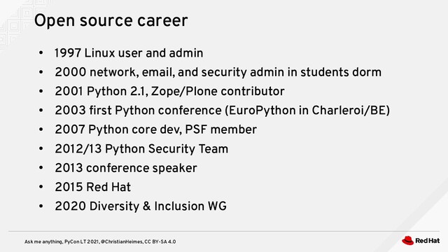 Ask me anything, PyCon LT 2021, @ChristianHeimes, CC BY-SA 4.0
●
1997 Linux user and admin
●
2000 network, email, and security admin in students dorm
●
2001 Python 2.1, Zope/Plone contributor
●
2003 first Python conference (EuroPython in Charleroi/BE)
●
2007 Python core dev, PSF member
●
2012/13 Python Security Team
●
2013 conference speaker
●
2015 Red Hat
●
2020 Diversity & Inclusion WG
Open source career
