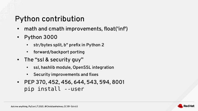 Ask me anything, PyCon LT 2021, @ChristianHeimes, CC BY-SA 4.0
●
math and cmath improvements, float('inf')
●
Python 3000
●
str/bytes split, b'' prefix in Python 2
●
forward/backport porting
●
The “ssl & security guy”
●
ssl, hashlib module, OpenSSL integration
●
Security improvements and fixes
●
PEP 370, 452, 456, 644, 543, 594, 8001
pip install --user
Python contribution
