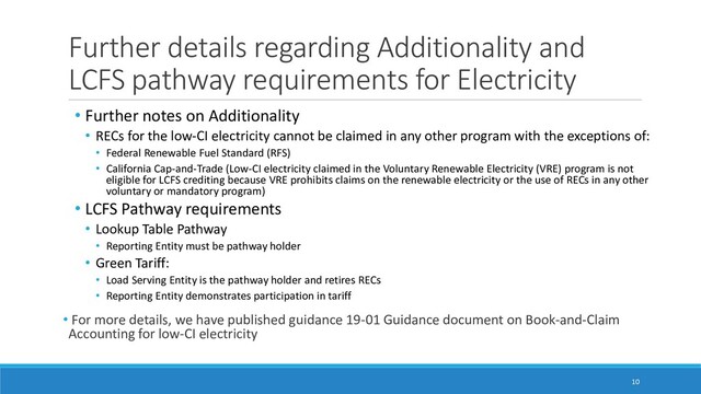 Further details regarding Additionality and
LCFS pathway requirements for Electricity
• Further notes on Additionality
• RECs for the low-CI electricity cannot be claimed in any other program with the exceptions of:
• Federal Renewable Fuel Standard (RFS)
• California Cap-and-Trade (Low-CI electricity claimed in the Voluntary Renewable Electricity (VRE) program is not
eligible for LCFS crediting because VRE prohibits claims on the renewable electricity or the use of RECs in any other
voluntary or mandatory program)
• LCFS Pathway requirements
• Lookup Table Pathway
• Reporting Entity must be pathway holder
• Green Tariff:
• Load Serving Entity is the pathway holder and retires RECs
• Reporting Entity demonstrates participation in tariff
• For more details, we have published guidance 19-01 Guidance document on Book-and-Claim
Accounting for low-CI electricity
10
