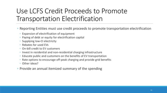 Use LCFS Credit Proceeds to Promote
Transportation Electrification
ම Reporting Entities must use credit proceeds to promote transportation electrification
ම Expansion of electrification of equipment
ම Paying of debt or equity for electrification capital
ම Supplying low-CI electricity
ම Rebates for used EVs
ම On-bill credit to EV customers
ම Invest in residential and non-residential charging infrastructure
ම Educate public and customers on the benefits of EV transportation
ම Rate options to encourage off-peak charging and provide grid benefits
ම Other ideas?
ම Provide an annual itemized summary of the spending
11

