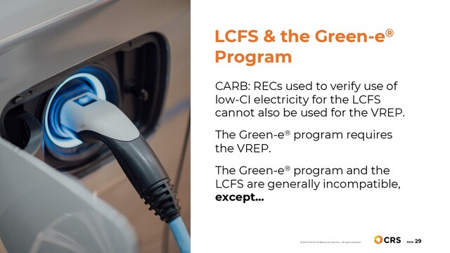 CARB: RECs used to verify use of
low-CI electricity for the LCFS
cannot also be used for the VREP.
The Green-e® program requires
the VREP.
The Green-e® program and the
LCFS are generally incompatible,
except…
LCFS & the Green-e®
Program
PAGE
29
© 2020 Center for Resource Solutions. All rights reserved.

