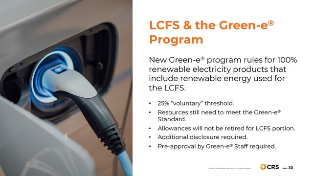New Green-e® program rules for 100%
renewable electricity products that
include renewable energy used for
the LCFS.
• 25% “voluntary” threshold.
• Resources still need to meet the Green-e®
Standard.
• Allowances will not be retired for LCFS portion.
• Additional disclosure required.
• Pre-approval by Green-e® Staff required.
PAGE
30
© 2020 Center for Resource Solutions. All rights reserved.
LCFS & the Green-e®
Program
