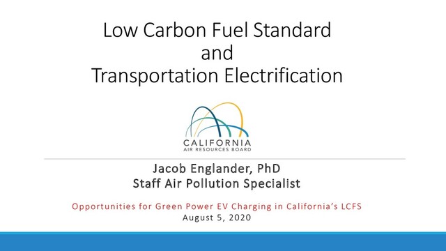 Low Carbon Fuel Standard
and
Transportation Electrification
Jacob Englander, PhD
Staff Air Pollution Specialist
Opportunities for Green Power EV Charging in California’s LCFS
August 5, 2020
