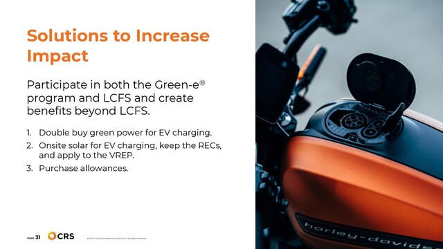 Participate in both the Green-e®
program and LCFS and create
benefits beyond LCFS.
1. Double buy green power for EV charging.
2. Onsite solar for EV charging, keep the RECs,
and apply to the VREP.
3. Purchase allowances.
PAGE
31
© 2020 Center for Resource Solutions. All rights reserved.
Solutions to Increase
Impact
